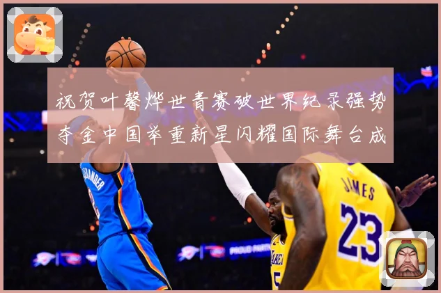 祝贺叶馨烨世青赛破世界纪录强势夺金中国举重新星闪耀国际舞台成长观察-深度解析