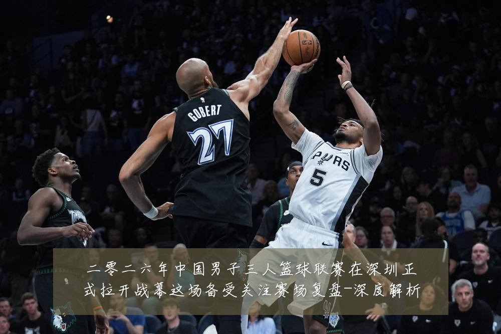 二零二六年中国男子三人篮球联赛在深圳正式拉开战幕这场备受关注赛场复盘-深度解析
