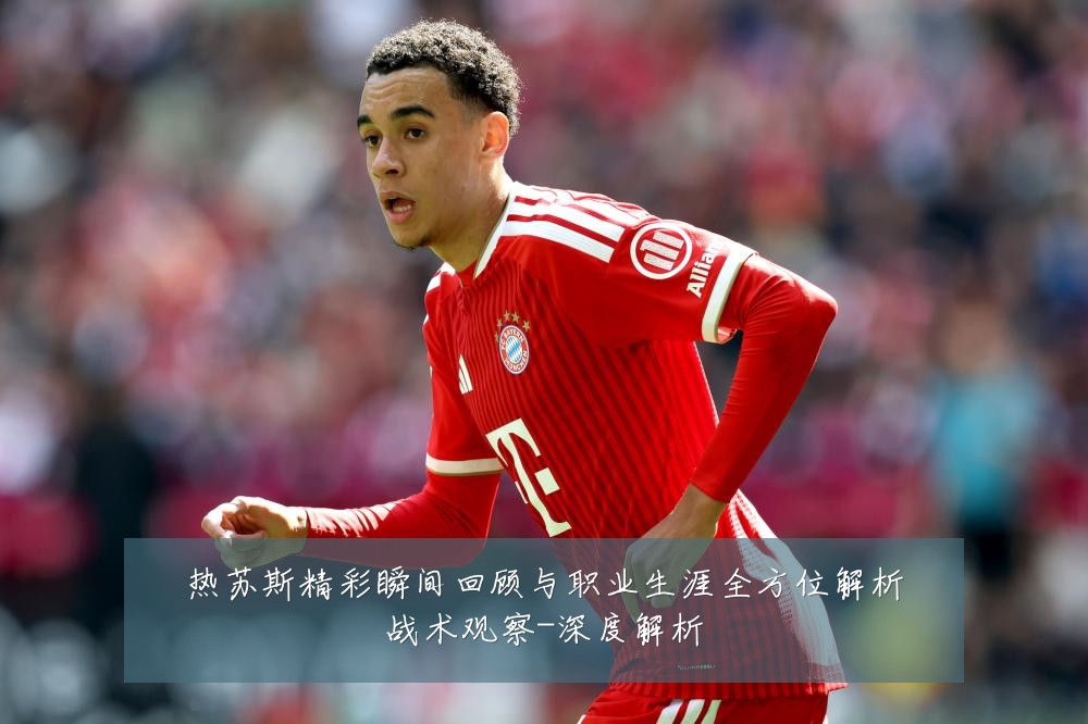 热苏斯精彩瞬间回顾与职业生涯全方位解析战术观察-深度解析